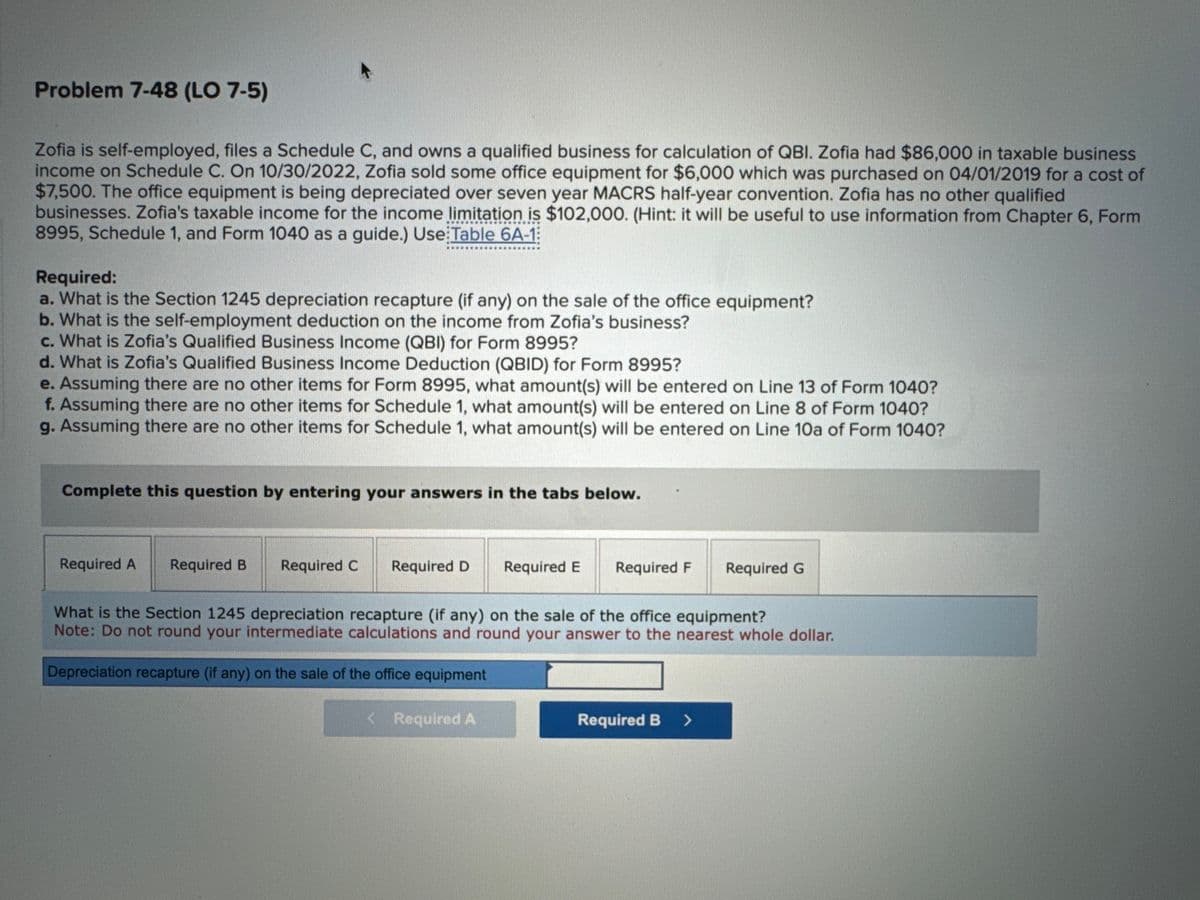 Problem 7-48 (LO 7-5)
Zofia is self-employed, files a Schedule C, and owns a qualified business for calculation of QBI. Zofia had $86,000 in taxable business
income on Schedule C. On 10/30/2022, Zofia sold some office equipment for $6,000 which was purchased on 04/01/2019 for a cost of
$7,500. The office equipment is being depreciated over seven year MACRS half-year convention. Zofia has no other qualified
businesses. Zofia's taxable income for the income limitation is $102,000. (Hint: it will be useful to use information from Chapter 6, Form
8995, Schedule 1, and Form 1040 as a guide.) Use Table 6A-1
Required:
a. What is the Section 1245 depreciation recapture (if any) on the sale of the office equipment?
b. What is the self-employment deduction on the income from Zofia's business?
c. What is Zofia's Qualified Business Income (QBI) for Form 8995?
d. What is Zofia's Qualified Business Income Deduction (QBID) for Form 8995?
e. Assuming there are no other items for Form 8995, what amount(s) will be entered on Line 13 of Form 1040?
f. Assuming there are no other items for Schedule 1, what amount(s) will be entered on Line 8 of Form 1040?
g. Assuming there are no other items for Schedule 1, what amount(s) will be entered on Line 10a of Form 1040?
Complete this question by entering your answers in the tabs below.
Required A
Required B
Required C Required D
Required E Required F
< Required A
What is the Section 1245 depreciation recapture (if any) on the sale of the office equipment?
Note: Do not round your intermediate calculations and round your answer to the nearest whole dollar.
Depreciation recapture (if any) on the sale of the office equipment
Required G
Required B >