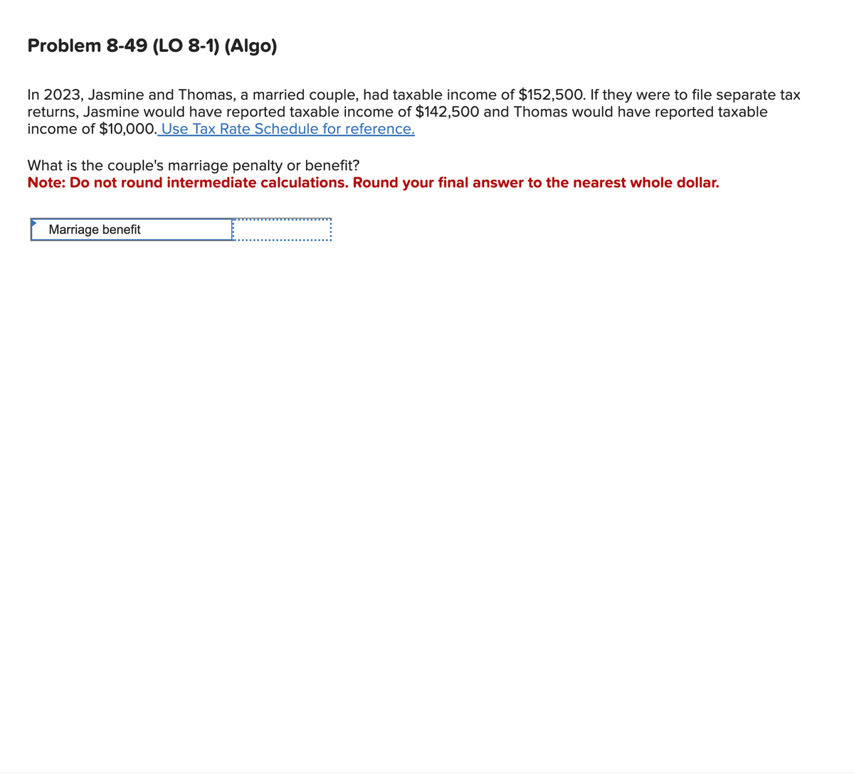 Problem 8-49 (LO 8-1) (Algo)
In 2023, Jasmine and Thomas, a married couple, had taxable income of $152,500. If they were to file separate tax
returns, Jasmine would have reported taxable income of $142,500 and Thomas would have reported taxable
income of $10,000. Use Tax Rate Schedule for reference.
What is the couple's marriage penalty or benefit?
Note: Do not round intermediate calculations. Round your final answer to the nearest whole dollar.
Marriage benefit
=