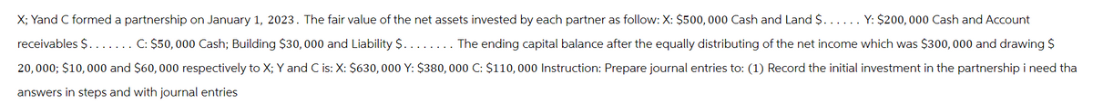 X; Yand C formed a partnership on January 1, 2023. The fair value of the net assets invested by each partner as follow: X: $500,000 Cash and Land $. . . . . . Y: $200,000 Cash and Account
receivables $. . . . . . . C: $50, 000 Cash; Building $30,000 and Liability $. . . . . . . . The ending capital balance after the equally distributing of the net income which was $300,000 and drawing $
20,000; $10,000 and $60,000 respectively to X; Y and C is: X: $630, 000 Y: $380,000 C: $110,000 Instruction: Prepare journal entries to: (1) Record the initial investment in the partnership i need tha
answers in steps and with journal entries