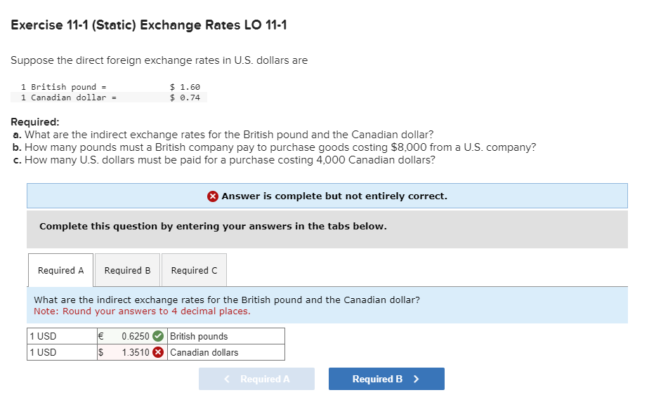 Exercise 11-1 (Static) Exchange Rates LO 11-1
Suppose the direct foreign exchange rates in U.S. dollars are
1 British pound =
1 Canadian dollar =
Required:
a. What are the indirect exchange rates for the British pound and the Canadian dollar?
b. How many pounds must a British company pay to purchase goods costing $8,000 from a U.S. company?
c. How many U.S. dollars must be paid for a purchase costing 4,000 Canadian dollars?
Required A
$ 1.60
$ 0.74
Complete this question by entering your answers in the tabs below.
Required B
Required C
What are the indirect exchange rates for the British pound and the Canadian dollar?
Note: Round your answers to 4 decimal places.
1 USD
1 USD
Answer is complete but not entirely correct.
€ 0.6250 British pounds
$ 1.3510
Canadian dollars
< Required A
Required B >