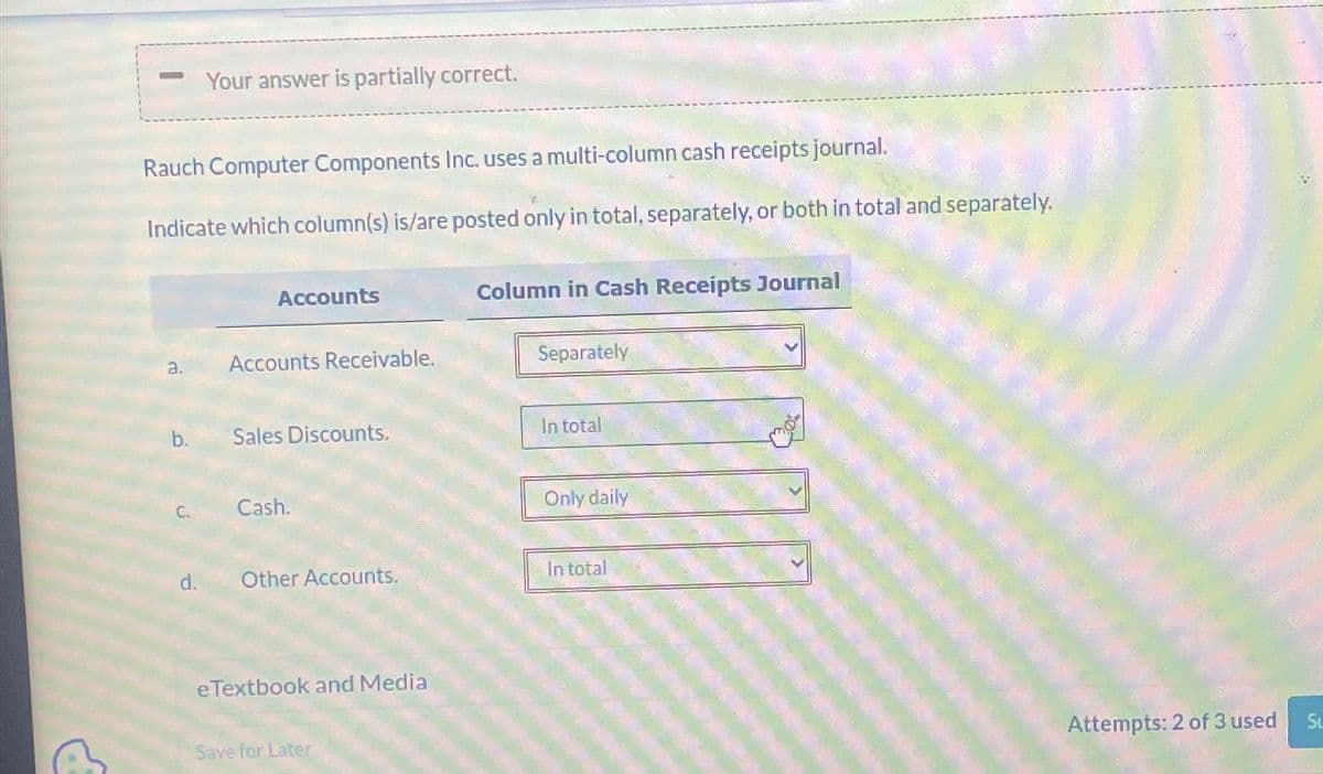 Rauch Computer Components Inc. uses a multi-column cash receipts journal.
Indicate which column(s) is/are posted only in total, separately, or both in total and separately.
a.
b.
Your answer is partially correct.
C.
Accounts
Accounts Receivable.
Sales Discounts.
Cash.
Other Accounts.
e Textbook and Media
Save for Later
Column in Cash Receipts Journal
Separately
In total
Only daily
In total
Attempts: 2 of 3 used