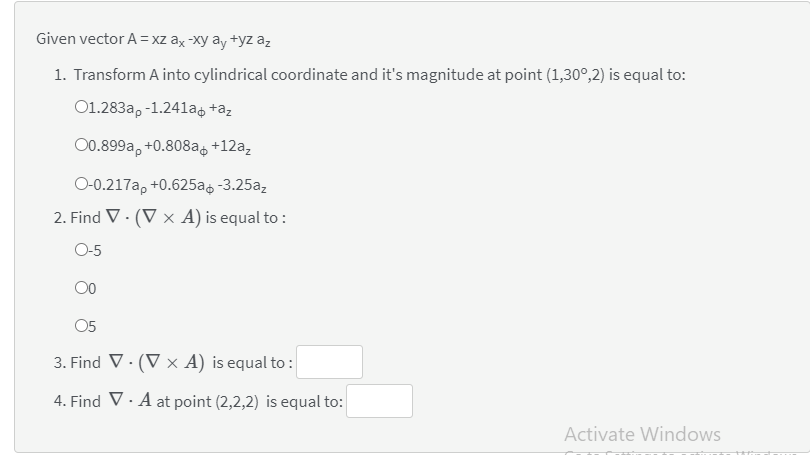 Given vector A = xz ax -xy ay +yz az
1. Transform A into cylindrical coordinate and it's magnitude at point (1,30°,2) is equal to:
O1.283a, -1.241ag +az
00.899a, +0.808a, +12a,
O-0.217a, +0.625a -3.25az
2. Find V · (V × A) is equal to :
O-5
00
05
3. Find V. (V x A) is equal to :
4. Find V· A at point (2,2,2) is equal to:
Activate Windows
