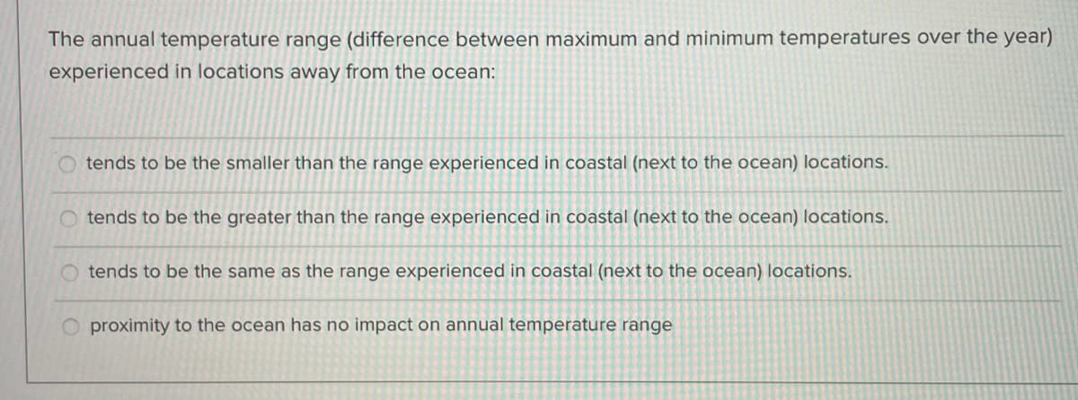 The annual temperature range (difference between maximum and minimum temperatures over the year)
experienced in locations away from the ocean:
tends to be the smaller than the range experienced in coastal (next to the ocean) locations.
O tends to be the greater than the range experienced in coastal (next to the ocean) locations.
tends to be the same as the range experienced in coastal (next to the ocean) locations.
proximity to the ocean has no impact on annual temperature range