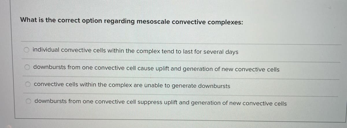 What is the correct option regarding mesoscale convective complexes:
individual convective cells within the complex tend to last for several days
downbursts from one convective cell cause uplift and generation of new convective cells
convective cells within the complex are unable to generate downbursts
downbursts from one convective cell suppress uplift and generation of new convective cells