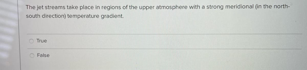 The jet streams take place in regions of the upper atmosphere with a strong meridional (in the north-
south direction) temperature gradient.
True
False