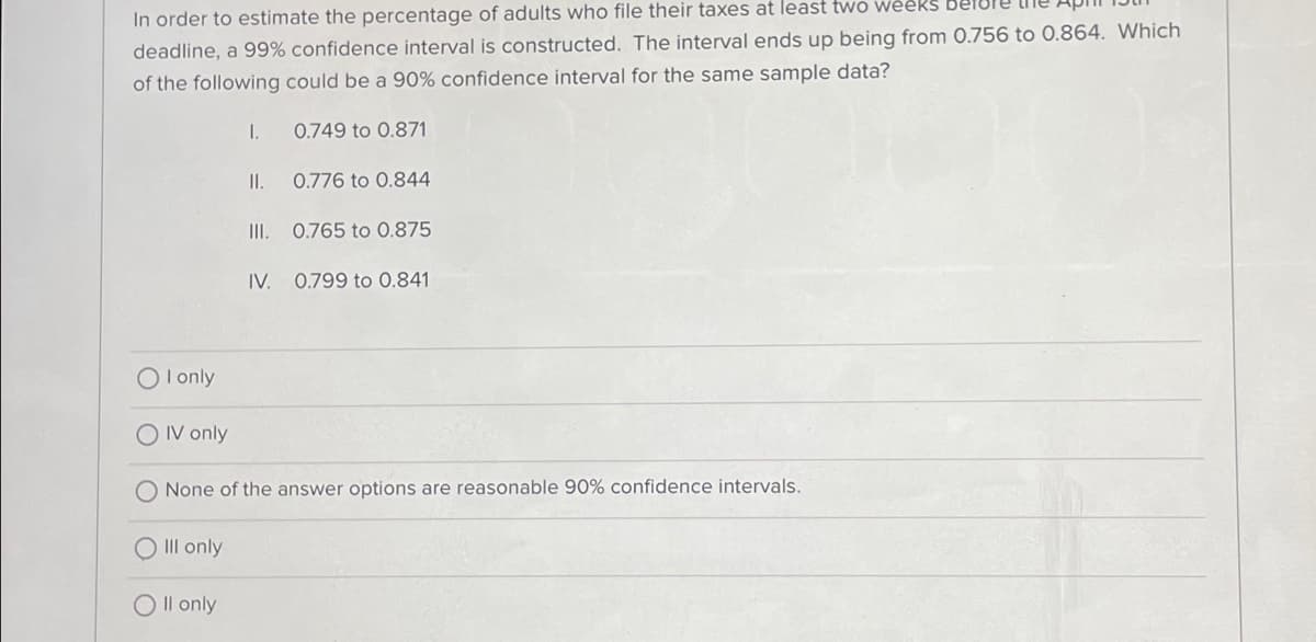 In order to estimate the percentage of adults who file their taxes at least two weeks be
deadline, a 99% confidence interval is constructed. The interval ends up being from 0.756 to 0.864. Which
of the following could be a 90% confidence interval for the same sample data?
I.
0.749 to 0.871
II.
0.776 to 0.844
III. 0.765 to 0.875
IV. 0.799 to 0.841
OI only
OIV only
None of the answer options are reasonable 90% confidence intervals.
III only
O II only