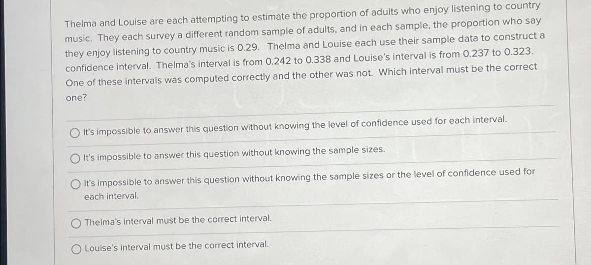 Thelma and Louise are each attempting to estimate the proportion of adults who enjoy listening to country
music. They each survey a different random sample of adults, and in each sample, the proportion who say
they enjoy listening to country music is 0.29. Thelma and Louise each use their sample data to construct a
confidence interval. Thelma's interval is from 0.242 to 0.338 and Louise's interval is from 0.237 to 0.323.
One of these intervals was computed correctly and the other was not. Which interval must be the correct
one?
It's impossible to answer this question without knowing the level of confidence used for each interval.
It's impossible to answer this question without knowing the sample sizes.
O It's impossible to answer this question without knowing the sample sizes or the level of confidence used for
each interval.
Thelma's interval must be the correct interval.
O Louise's interval must be the correct interval.