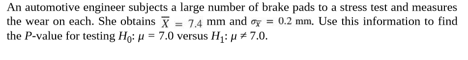 An automotive engineer subjects a large number of brake pads to a stress test and measures
the wear on each. She obtains Y
the P-value for testing Ho: µ = 7.0 versus H1: µ#7.0.
= 7.4 mm and or = 0.2 mm, Use this information to find
