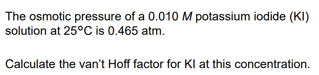 The osmotic pressure of a 0.010 M potassium iodide (KI)
solution at 25°C is 0.465 atm.
Calculate the van't Hoff factor for KI at this concentration.
