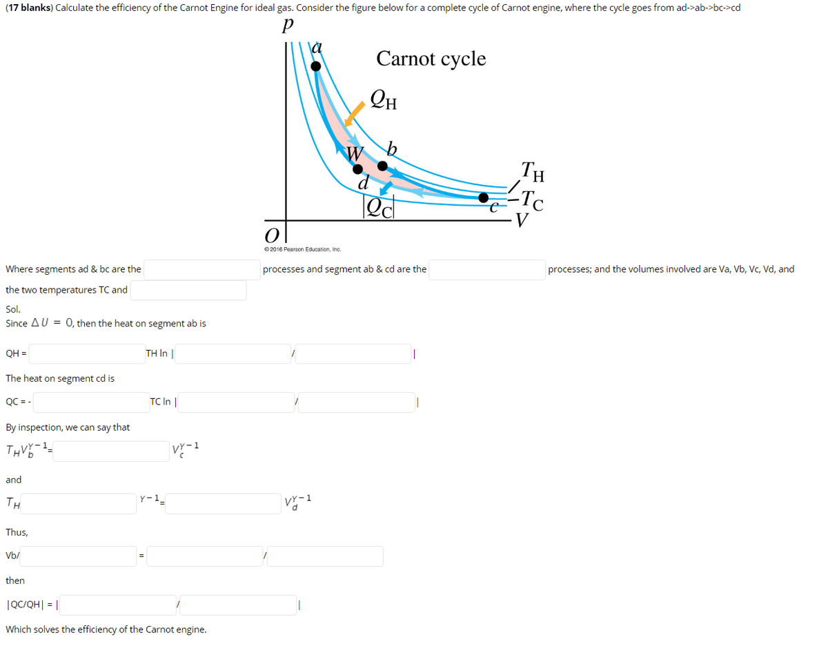 (17 blanks) Calculate the efficiency of the Carnot Engine for ideal gas. Consider the figure below for a complete cycle of Carnot engine, where the cycle goes from ad->ab->bc->cd
Carnot cycle
TH
Tc
© 2016 Pearson Education, Inc.
Where segments ad & bc are the
processes and segment ab & cd are the
processes; and the volumes involved are Va, Vb, Vc, Vd, and
the two temperatures TC and
Sol.
Since AU = 0, then the heat on segment ab is
QH =
TH In |
The heat on segment cd is
QC = -
TC In |
By inspection, we can say that
and
TH
Y-1_
Thus,
Vb/
then
|QC/QH| = ||
Which solves the efficiency of the Carnot engine.
