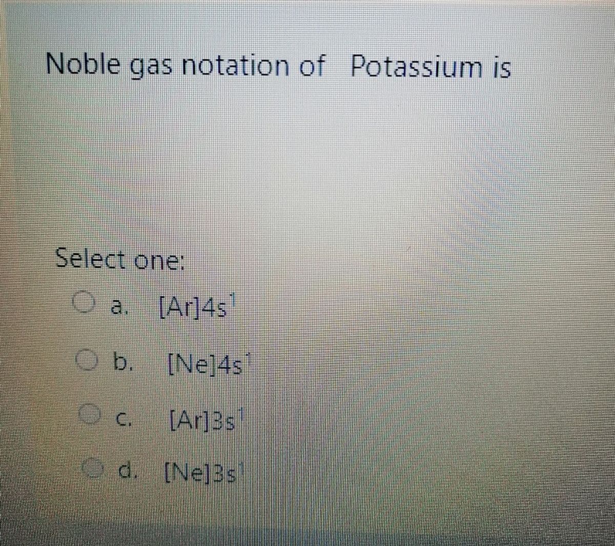 Noble gas notation of Potassium is
Select one:
O a [Ar]4s
O b.
[Ne]4s
C.
[Ar]3s
Od. [Ne]3s
