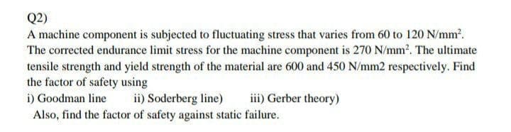 Q2)
A machine component is subjected to fluctuating stress that varies from 60 to 120 N/mm.
The corrected endurance limit stress for the machine component is 270 N/mm. The ultimate
tensile strength and yield strength of the material are 600 and 450 N/mm2 respectively. Find
the factor of safety using
i) Goodman line
iii) Gerber theory)
ii) Soderberg line)
Also, find the factor of safety against static failure.
