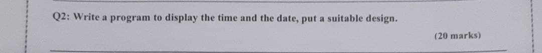 Q2: Write a program to display the time and the date, put a suitable design.
(20 marks)
