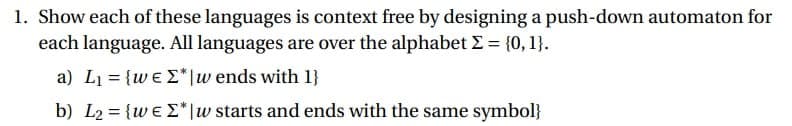 1. Show each of these languages is context free by designing a push-down automaton for
each language. All languages are over the alphabet Σ = {0, 1}.
a) L₁ = {weΣ"|w ends with 1}
===
b) L₂ = {weΣ*|w starts and ends with the same symbol}