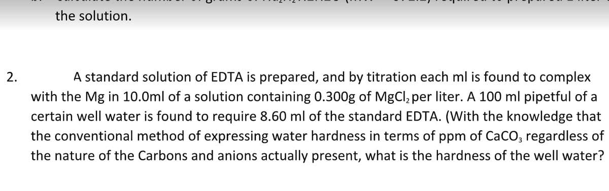 the solution.
2.
A standard solution of EDTA is prepared, and by titration each ml is found to complex
with the Mg in 10.0ml of a solution containing 0.300g of MgCl₂ per liter. A 100 ml pipetful of a
certain well water is found to require 8.60 ml of the standard EDTA. (With the knowledge that
the conventional method of expressing water hardness in terms of ppm of CaCO3 regardless of
the nature of the Carbons and anions actually present, what is the hardness of the well water?