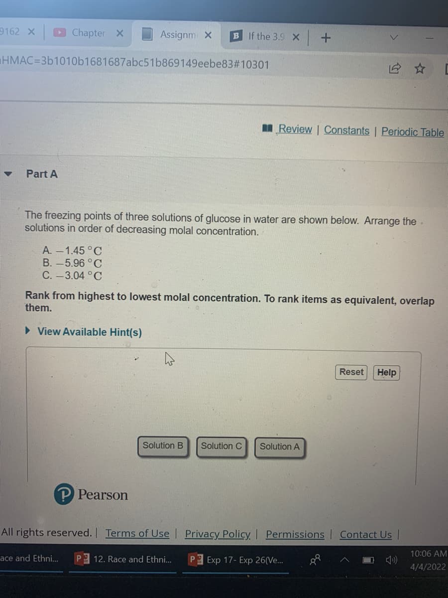 9162 X
Chapter X
Assignm X
B If the 3.9 X +
HMAC=3b1010b1681687abc51b869149eebe83#10301
I Review | Constants | Periodic Table
Part A
The freezing points of three solutions of glucose in water are shown below. Arrange the.
solutions in order of decreasing molal concentration.
A. -1.45 °C
B.-5.96°C
C.-3.04 °C
Rank from highest to lowest molal concentration. To rank items as equivalent, overlap
them.
> View Available Hint(s)
Reset
Help
Solution B
Solution C
Solution A
P Pearson
All rights reserved. Terms of Use
Privacy Policy Permissions
Contact Us
10:06 AM
ace and Ethni.
12. Race and Ethni..
Exp 17- Exp 26(Ve..
4/4/2022
