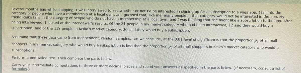Several months ago while shopping, I was interviewed to see whether or not I'd be interested in signing up for a subscription to a yoga app. I fall into the
category of people who have a membership at a local gym, and guessed that, like me, many people in that category would not be interested in the app. My
friend Keiko falls in the category of people who do not have a membership at a local gym, and I was thinking that she might like a subscription to the app. After
being interviewed, I looked at the interviewer's results. Of the 81 people in my market category who had been interviewed, 12 said they would buy a
subscription, and of the 118 people in Keiko's market category, 36 said they would buy a subscription.
Assuming that these data came from independent, random samples, can we conclude, at the 0.01 level of significance, that the proportion p, of all mall
shoppers in my market category who would buy a subscription is less than the proportion p, of all mall shoppers in Keiko's market category who would a
subscription?
Perform a one-tailed test. Then complete the parts below.
Carry your intermediate computations to three or more decimal places and round your answers as specified in the parts below. (If necessary, consult a list of
formulas.)
