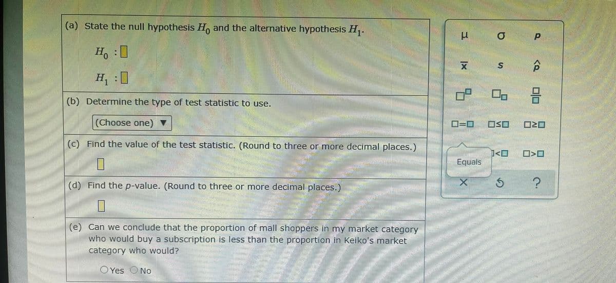 (a) State the null hypothesis H, and the alternative hypothesis H,.
-1
Ho :0
合
(b) Determine the type of test statistic to use.
(Choose one)
OSO
(c) Find the value of the test statistic. (Round to three or more decimal places.)
Equals
(d) Find the p-value. (Round to three or more decimal places.)
(e) Can we conclude that the proportion of mall shoppers in my market category
who would buy a subscription is less than the proportion in Keiko's market
category who would?
OYes No
