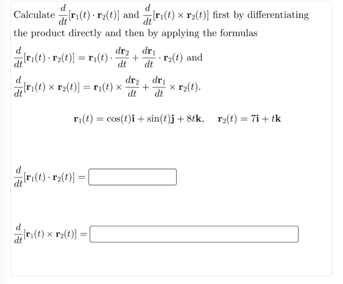 d
Calculate r:(t) - r2(t)] and r:(t) x r2(t)] first by differentiating
[ri(t) × r2(t)] first by differentiating
dt
dt
the product directly and then by applying the formulas
d
[r:(t) · r2(t)] = r1(t) ·
dr2
dri
r2(t) and
dt
dt
dt
dr2
dr1
x r2(t).
dt
d
[ri(t) × r2(t)] = r:(t) ×
dt
dt
ri(t) = cos(t)i + sin(t)j + 8tk,
r2(t) = 7i + tk
d
[r1(t) · r2(t)]
dt
d
[r(t) x r2(t)] =
dt
