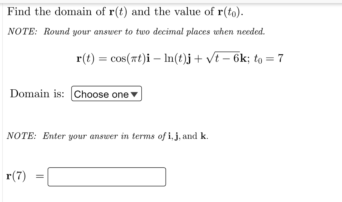 Find the domain of r(t) and the value of r(to).
NOTE: Round your answer to two decimal places when needed.
r(t) = cos(nt)i – In(t)j+ vt – 6k; to = 7
-
Domain is: Choose one
NOTE: Enter your ansuwer in terms of i, j, and k.
r(7)
