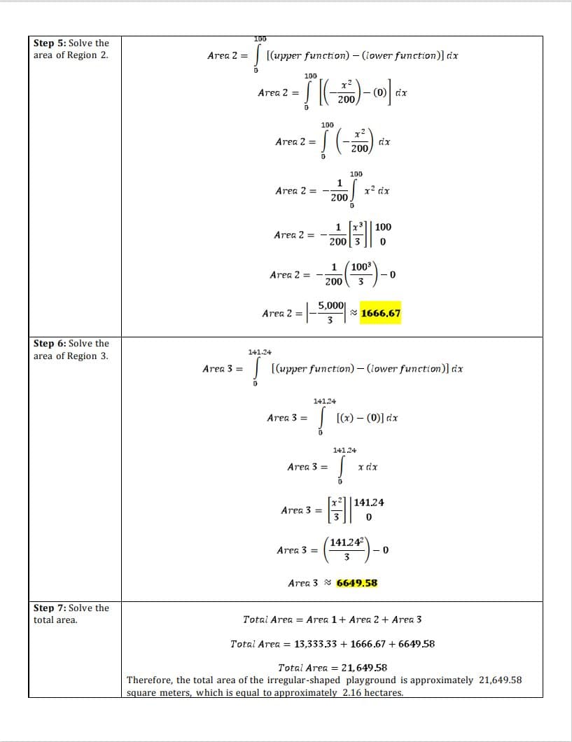 100
Step 5: Solve the
area of Region 2.
Area 2 =
[(upper function) – (lower function)] dx
100
x2
Area 2 =
- (0) dx
200
100
x²
Area 2 =
dx
200,
100
1
Area 2 =
x' dx
200
1
Area 2 = -
200
100
1
1003
Area 2 =
200
5,000|
Area 2
* 1666,67
Step 6: Solve the
141.24
area of Region 3.
Area 3 =
[(upper function)- (lower function)] dx
141.24
Area 3 =
[(x) – (0)] dx
141.24
Area 3 =
x dx
|141.24
Area 3 =
(141.24
- 0
Area 3 =
Area 3 8 6649.58
Step 7: Solve the
total area.
Total Area = Area 1+ Area 2 + Area 3
Total Area = 13,333.33 + 1666.67 + 6649.58
Total Area = 21,649.58
Therefore, the total area of the irregular-shaped playground is approximately 21,649.58
square meters, which is equal to approximately 2.16 hectares.
