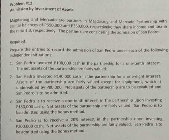 Problem #12
Admission by Investment of Assets
Magdaraog and Mercado are partners in Magdaraog and Mercado Partnership with
capital balances of P550,000 and P350,000, respectively; they share income and loss in
the ratio 1:3, respectively. The partners are considering the admission of San Pedro.
Required:
Prepare the entries to record the admission of San Pedro under each of the following
independent situations:
1. San Pedro invested P100,000 cash in the partnership for a one-tenth interest.
The net assets of the partnership are fairly valued.
2. San Pedro invested P140,000 cash in the partnership for a one-eight interest.
Assets of the partnership are fairly valued except for equipment, which is
undervalued by P80,000. Net assets of the partnership are to be revalued and
San Pedro is to be admitted.
3. San Pedro is to receive a one-tenth interest in the partnership upon investing
P180,000 cash. Net assets of the partnership are fairly valued. San Pedro is to
be admitted using the bonus method.
4. San Pedro is to receive a 20% interest in the partnership upon investing
P200,000 cash. Net assets of the partnership are fairly valued. San Pedro is to
be admitted using the bonus method.
