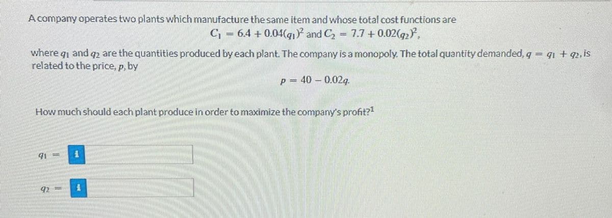 A company operates two plants which manufacture the same item and whose total cost functions are
where
C₁ = 6.4 + 0.04(g)² and C₂ = 7.7 +0.02(92)²,
and q2 are the quantities produced by each plant. The company is a monopoly. The total quantity demanded, q = 91 + 92, is
related to the price, p, by
P-40-0.02q.
How much should each plant produce in order to maximize the company's profit?1