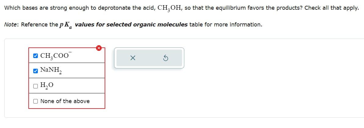 Which bases are strong enough to deprotonate the acid, CH3OH, so that the equilibrium favors the products? Check all that apply.
Note: Reference the pK values for selected organic molecules table for more information.
✓ CH3COO
• NaNH,
□ H₂O
None of the above
✗