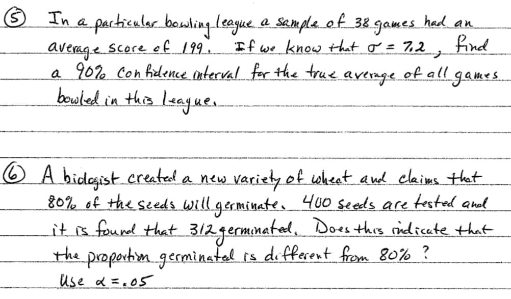 In a particular bowling lsague. a semple. ef 38 games had an
If we know that o = 7,2
find
average score ef 199.
a 90% con ficlence interval for the true average of all games
bouled in this league.
6 A bidegist created a new variety of wheet and clains that
80% of the seeds Will germinate.
it s found that 312germinatal, Does this ridicate that
400 seeds are tested anal
the propertin germinatal is different from 80% ?
use d=.05
