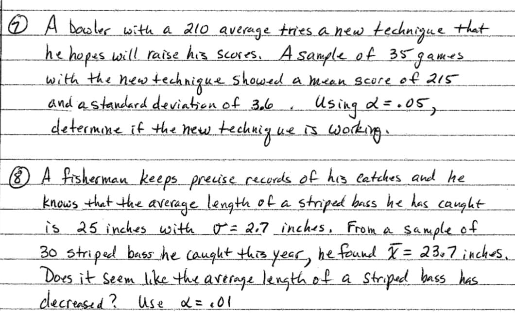 ☺ A Dewler with a 210 average tries a hew technigue that
he hopes will raise his scores,A sample of 35games
with the new technique showeed a mean score of 215
and a standard deviation of 3,6
determone if the hew.technig.ue
Using d=.05,
s woking
O A fisherman keeps preuise recerds of his eetches and he
knows that the average length of a striped bass he has caught
is 25 inches with o = 2;? inches, From a sample of
30 striped bass he caught this yeer, he feund T= 23,7 inches.
Does it Seem like the arerage lengthot
decreased? Use d= c01
%3D
a Strped bass has.
