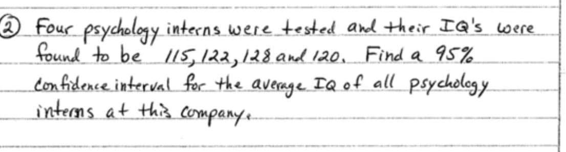 2 Four psychology interns were tested and their IQ's were
found to be /15, 122, 128 and 120. Find a q5%
confidence interval for the
interns at this companye
average IQ of all psycholog y
