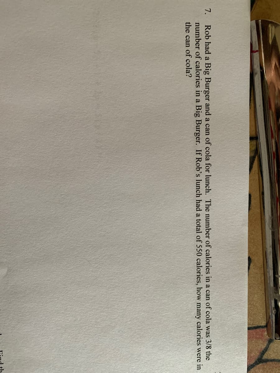 7.
Rob had a Big Burger and a can of cola for lunch. The number of calories in a can of cola was 3/8 the
number of calories in a Big Burger. If Rob's lunch had a total of 550 calories, how many calories were in
the can of cola?
