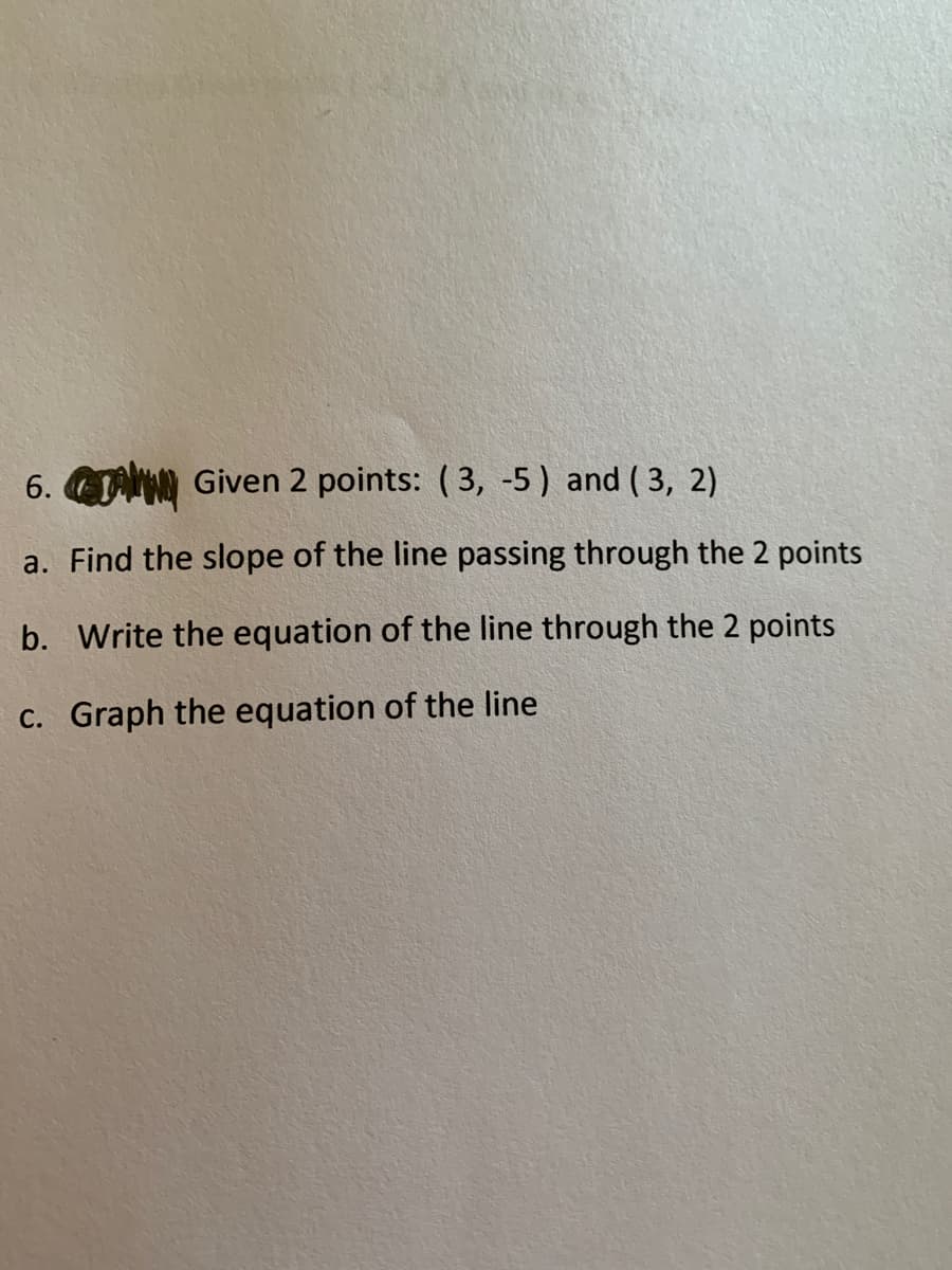 6. Given 2 points: ( 3, -5) and ( 3, 2)
a. Find the slope of the line passing through the 2 points
b. Write the equation of the line through the 2 points
C. Graph the equation of the line
