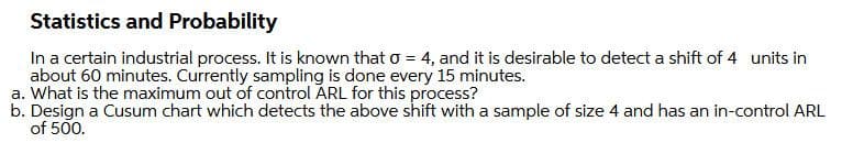 Statistics and Probability
In a certain industrial process. It is known that o = 4, and it is desirable to detect a shift of 4 units in
about 60 minutes. Currently sampling is done every 15 minutes.
a. What is the maximum out of control ARL for this process?
b. Design a Cusum chart which detects the above shift with a sample of size 4 and has an in-control ARL
of 500.
