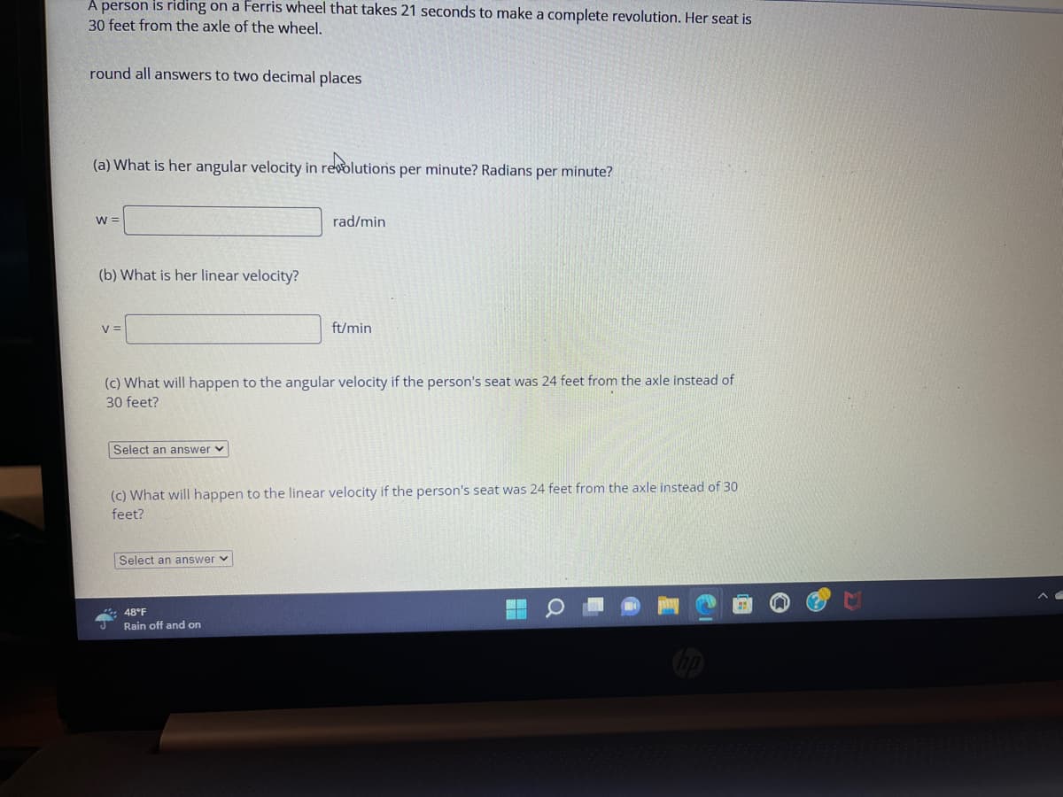 A person is riding on a Ferris wheel that takes 21 seconds to make a complete revolution. Her seat is
30 feet from the axle of the wheel.
round all answers to two decimal places
(a) What is her angular velocity in revolutions per minute? Radians per minute?
W =
(b) What is her linear velocity?
V =
Select an answer
(c) What will happen to the angular velocity if the person's seat was 24 feet from the axle instead of
30 feet?
rad/min
Select an answer
ft/min
(c) What will happen to the linear velocity if the person's seat was 24 feet from the axle instead of 30
feet?
48°F
Rain off and on
MINH