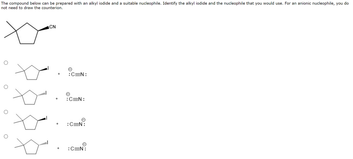 The compound below can be prepared with an alkyl iodide and a suitable nucleophile. Identify the alkyl iodide and the nucleophile that you would use. For an anionic nucleophile, you do
not need to draw the counterion.
CN
:C=N:
:C=N:
:C=N:
+
:C=N:
+
