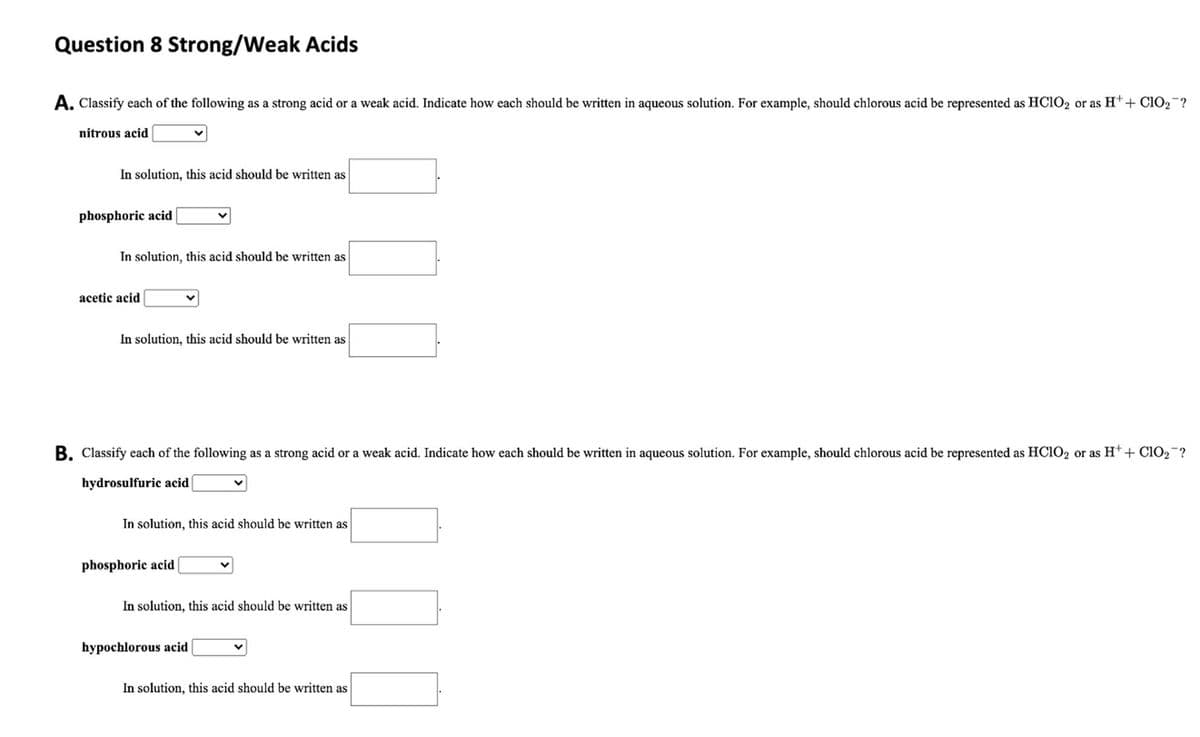 Question 8 Strong/Weak Acids
A. Classify each of the following as a strong acid or a weak acid. Indicate how each should be written in aqueous solution. For example, should chlorous acid be represented as HC1O2 or as Ht+ C1O2 ?
nitrous acid
In solution, this acid should be written as
phosphoric acid
In solution, this acid should be written as
acetic acid
In solution, this acid should be written as
B. Classify each of the following as a strong acid or a weak acid. Indicate how each should be written in aqueous solution. For example, should chlorous acid be represented as HČIO2 or as H*+ CIO2 ?
hydrosulfuric acid
In solution, this acid should be written as
phosphoric acid
In solution, this acid should be written as
hypochlorous acid
In solution, this acid should be written as
