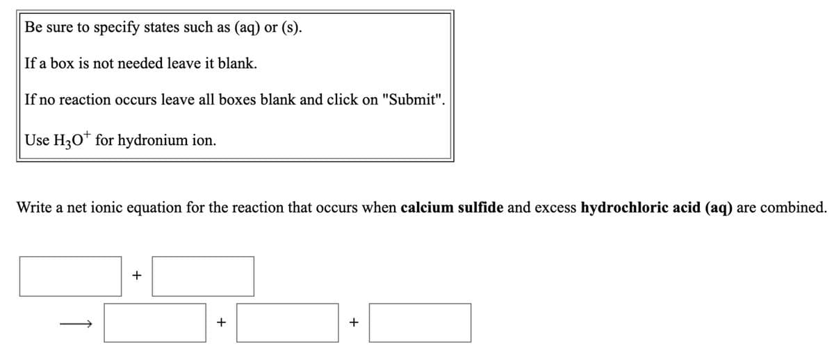 Be sure to specify states such as (aq) or (s).
If a box is not needed leave it blank.
If no reaction occurs leave all boxes blank and click on "Submit".
Use H30* for hydronium ion.
Write a net ionic equation for the reaction that occurs when calcium sulfide and excess hydrochloric acid (aq) are combined.
+
+
+
1
