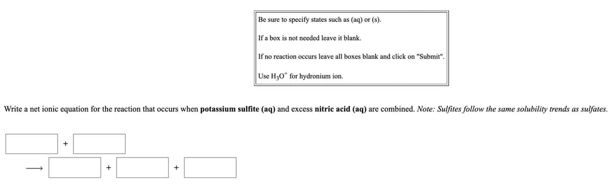 Be sure to specify states such as (aq) or (s).
If a box is not needed leave it blank.
If no reaction occurs leave all boxes blank and click on "Submit".
Use H30* for hydronium ion.
Write a net ionic equation for the reaction that occurs when potassium sulfite (aq) and excess nitric acid (aq) are combined. Note: Sulfites follow the same solubility trends as sulfates.
+
+
1
