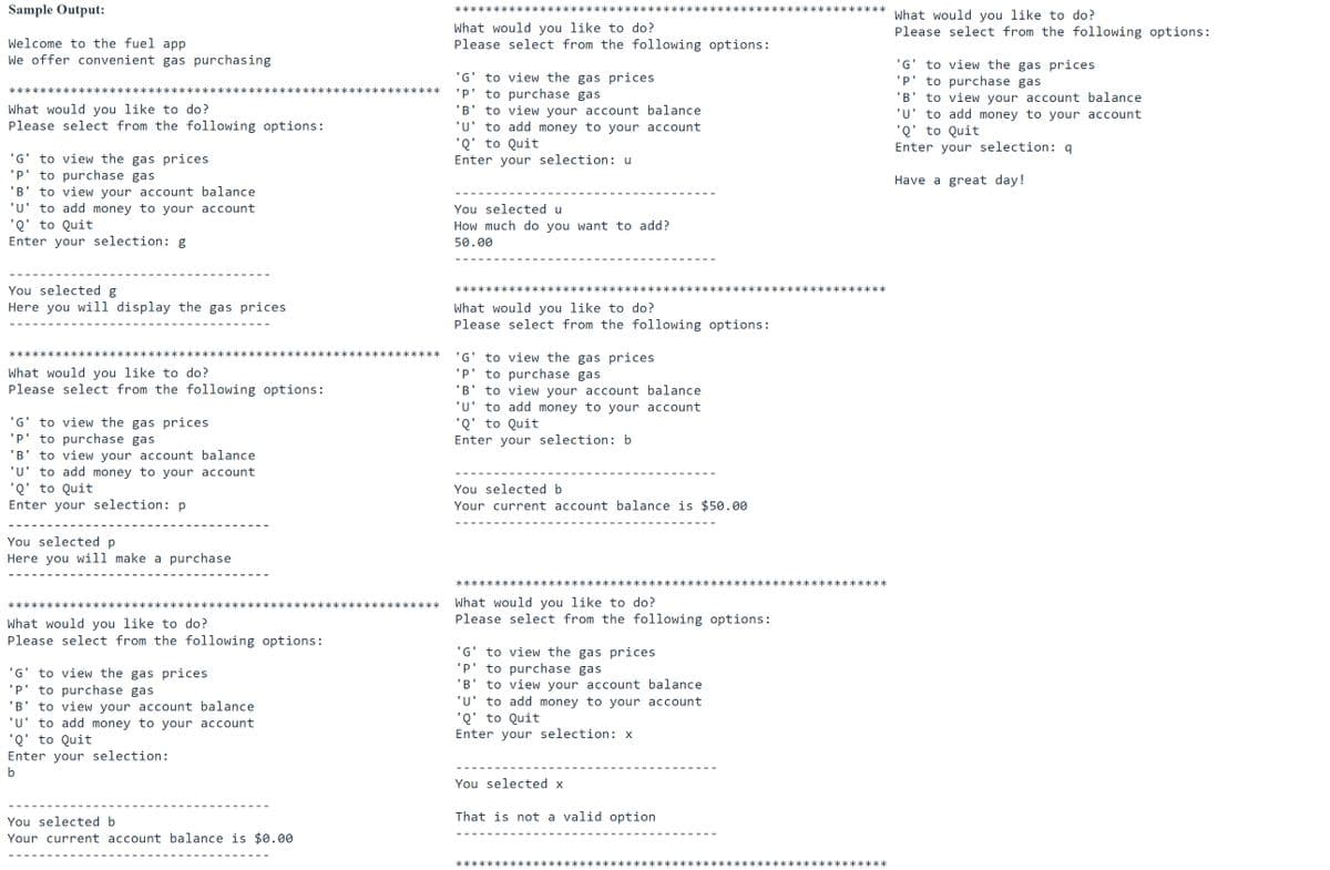 Sample Output:
**
What would you like to do?
Please select from the following options:
What would you like to do?
Please select from the following options:
Welcome to the fuel app
We offer convenient gas purchasing
to view the gas prices
to purchase gas
to view your account balance
'u' to add money to your account
'Q' to Quit
Enter your selection: q
'G
'G' to view the gas prices
'P' to purchase gas
'B' to view your account balance
'u' to add money to your account
'Q' to Quit
Enter your selection: u
'P
********:
******
********************
'B
What would you like to do?
Please select from the following options:
'G' to view the gas prices
'P' to purchase gas
B' to view your account balance
'u' to add money to your account
'Q' to Quit
Enter your selection: g
Have a great day!
You selected u
How much do you want to add?
50.00
You selected g
******
Here you will display the gas prices
What would you like to do?
Please select from the following options:
********
**********
*******
to view the gas prices
'P' to purchase gas
to view your account balance
'u' to add money to your account
'Q' to Quit
Enter your selection: b
く
'G
What would you like to do?
Please select from the following options:
'B
'G' to view the gas prices
'P' to purchase gas
'B' to view your account balance
'U' to add money to your account
'Q' to Quit
Enter your selection: p
You selected b
Your current account balance is $50.00
You selected p
Here you will make a purchase
******:
*****************
**********>
*********
What would you like to do?
Please select from the following options:
*********
********
**********************
What would you like to do?
Please select from the following options:
'G' to view the gas prices
'P' to purchase gas
'B' to view your account balance
'u' to add money to your account
'Q' to Quit
Enter your selection:
'G' to view the gas prices
'P' to purchase gas
to view your account balance
'u' to add money to your account
'Q' to Quit
Enter your selection: x
'B
b
You selected x
That is not a valid option
You selected b
Your current account balance is $0.00
**********
************
*********
*******
