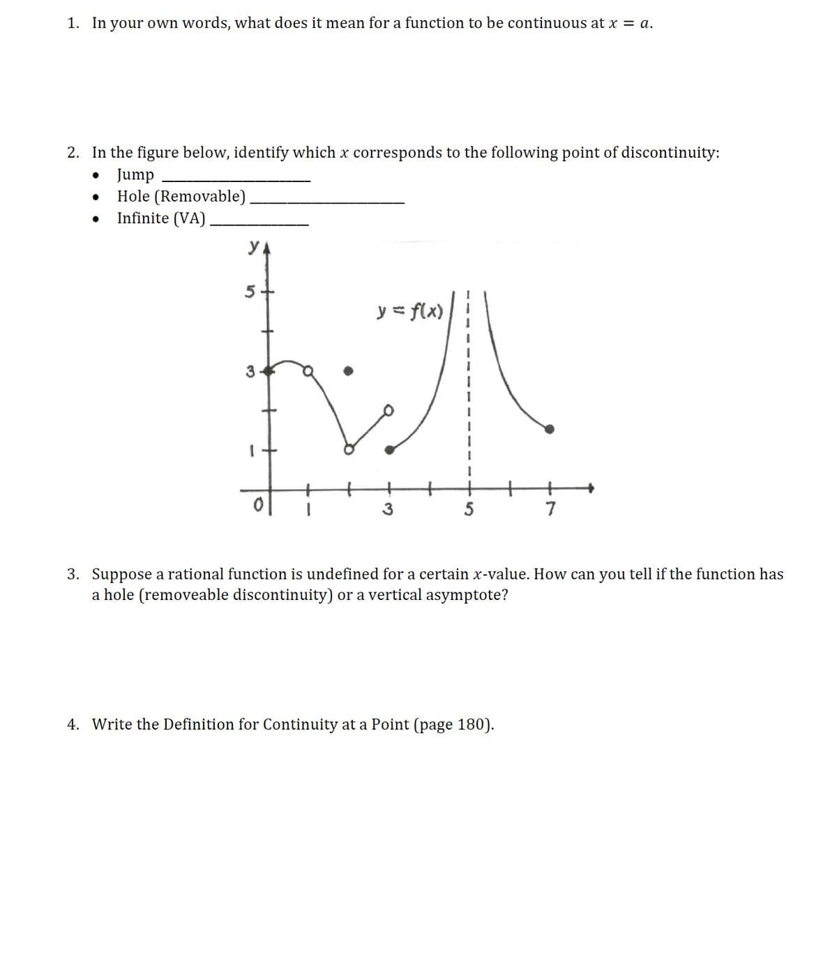 1. In your own words, what does it mean for a function to be continuous at x = a.
2. In the figure below, identify which x corresponds to the following point of discontinuity:
Jump
Hole (Removable)
Infinite (VA)
y = flx)
7
3. Suppose a rational function is undefined for a certain x-value. How can you tell if the function has
a hole (removeable discontinuity) or a vertical asymptote?
4. Write the Definition for Continuity at a Point (page 180).
