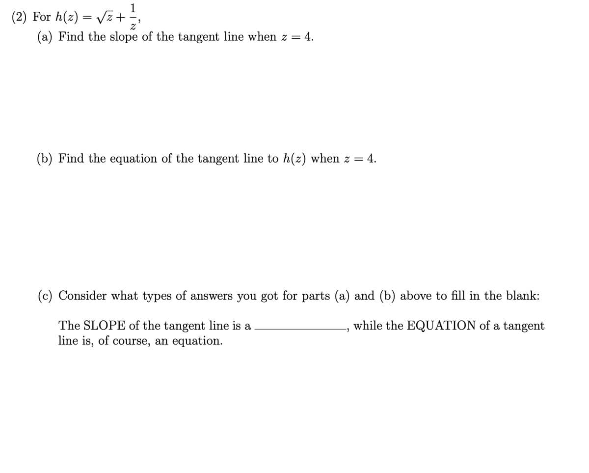 (2) For h(z) = vz+
(a) Find the slope of the tangent line when z = 4.
(b) Find the equation of the tangent line to h(z) when z = 4.
(c) Consider what types of answers you got for parts (a) and (b) above to fill in the blank:
while the EQUATION of a tangent
The SLOPE of the tangent line is a
line is, of course, an equation.
