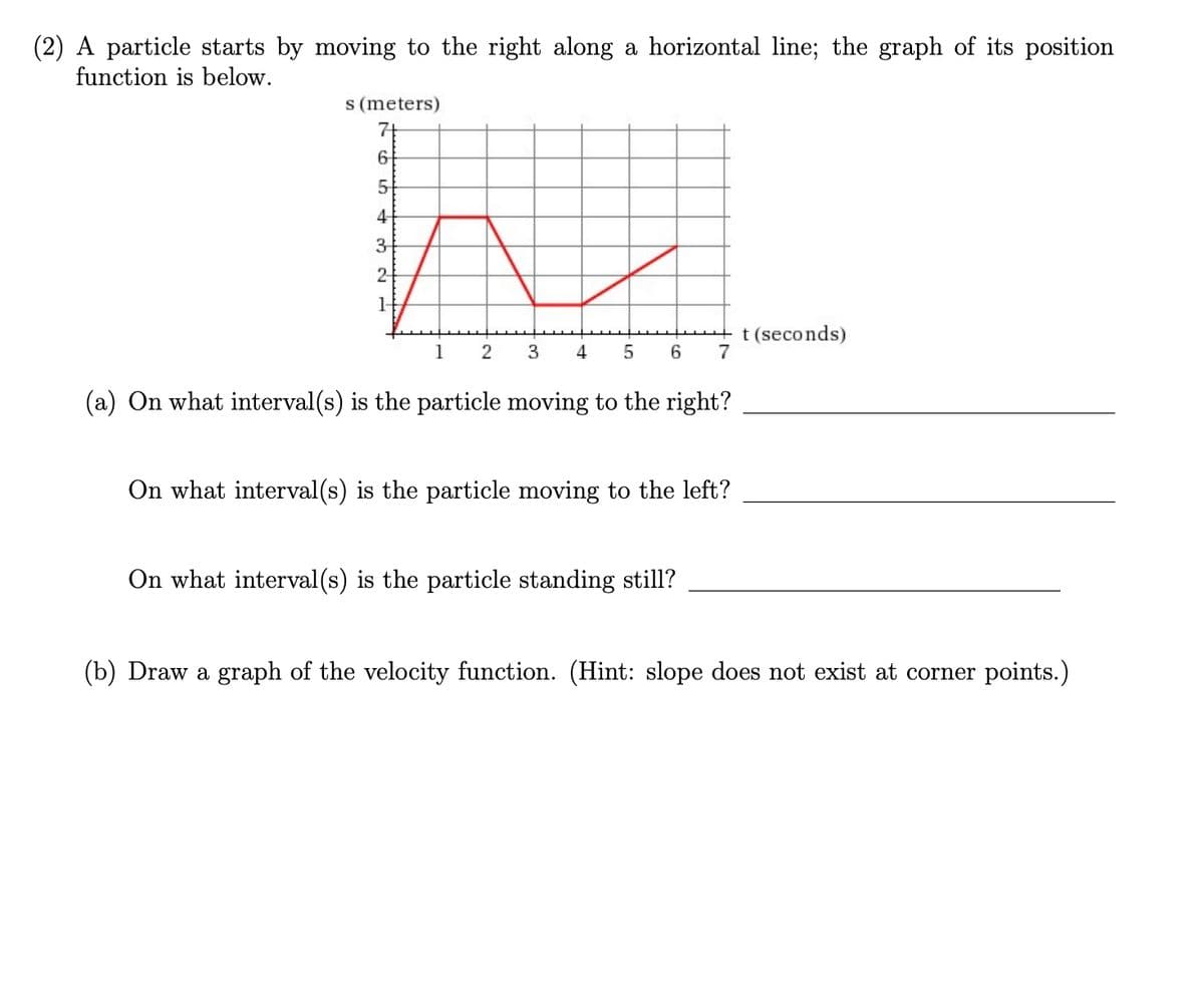 (2) A particle starts by moving to the right along a horizontal line; the graph of its position
function is below.
M
s (meters)
74
5-
4
3
2-
t (seconds)
7
1
4
6.
(a) On what interval(s) is the particle moving to the right?
On what interval(s) is the particle moving to the left?
On what interval (s) is the particle standing still?
(b) Draw a graph of the velocity function. (Hint: slope does not exist at corner points.)
