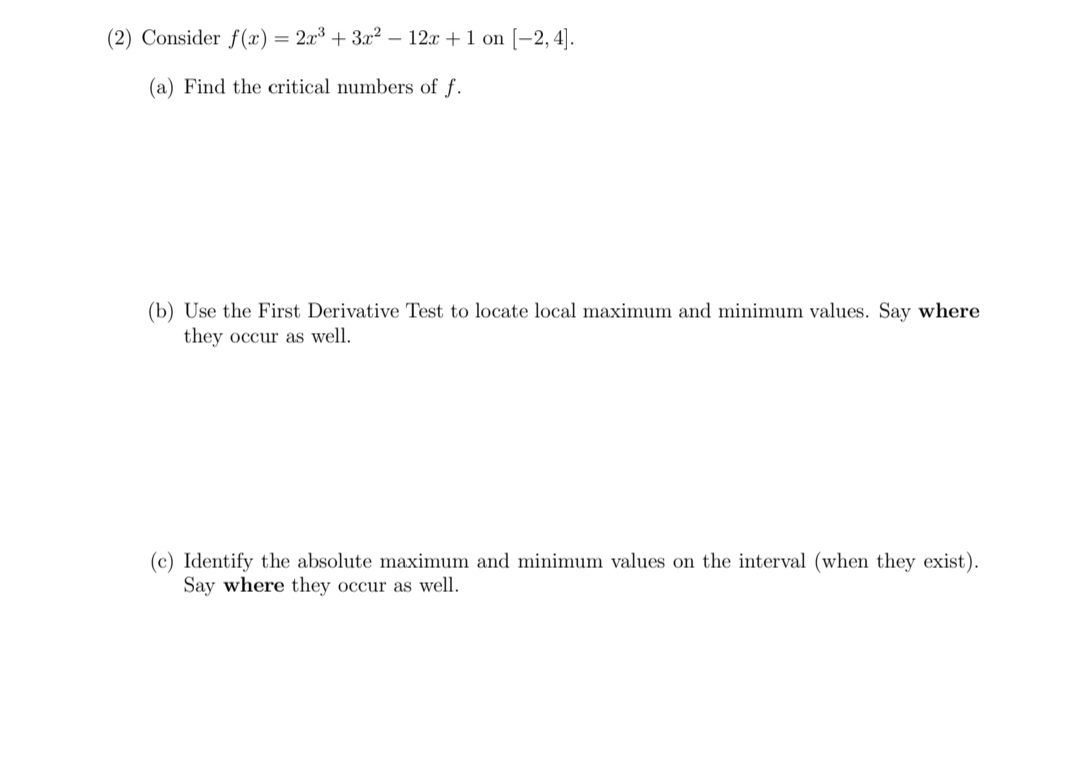 (2) Consider f (x) = 2x³ + 3x² – 12x +1 on (-2, 4].
(a) Find the critical numbers of f.
(b) Use the First Derivative Test to locate local maximum and minimum values. Say where
they occur as well.
(c) Identify the absolute maximum and minimum values on the interval (when they exist).
Say where they occur as well.
