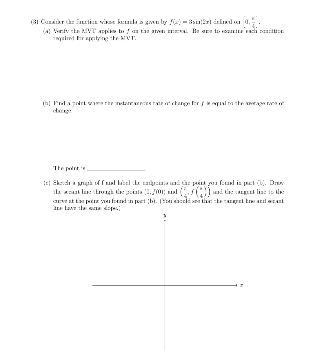 (3) Consider the function whose formula is given by f(x) = 3sin(2x) defined on
(a) Verify the MVT applies to f on the given interval. Be sure to examine each condition
required for applying the MVT.
(b) Find a point where the instantaneous rate of change for f is equal to the average rate of
change.
The point is
(c) Sketch a graph of f and label the endpoints and the point you found in part (b). Draw
the secant line through the points (0, f(0)) and (,f (4)) and the tangent line to the
curve at the point you found in part (b). (You should see that the tangent line and secant
line have the same slope.)
