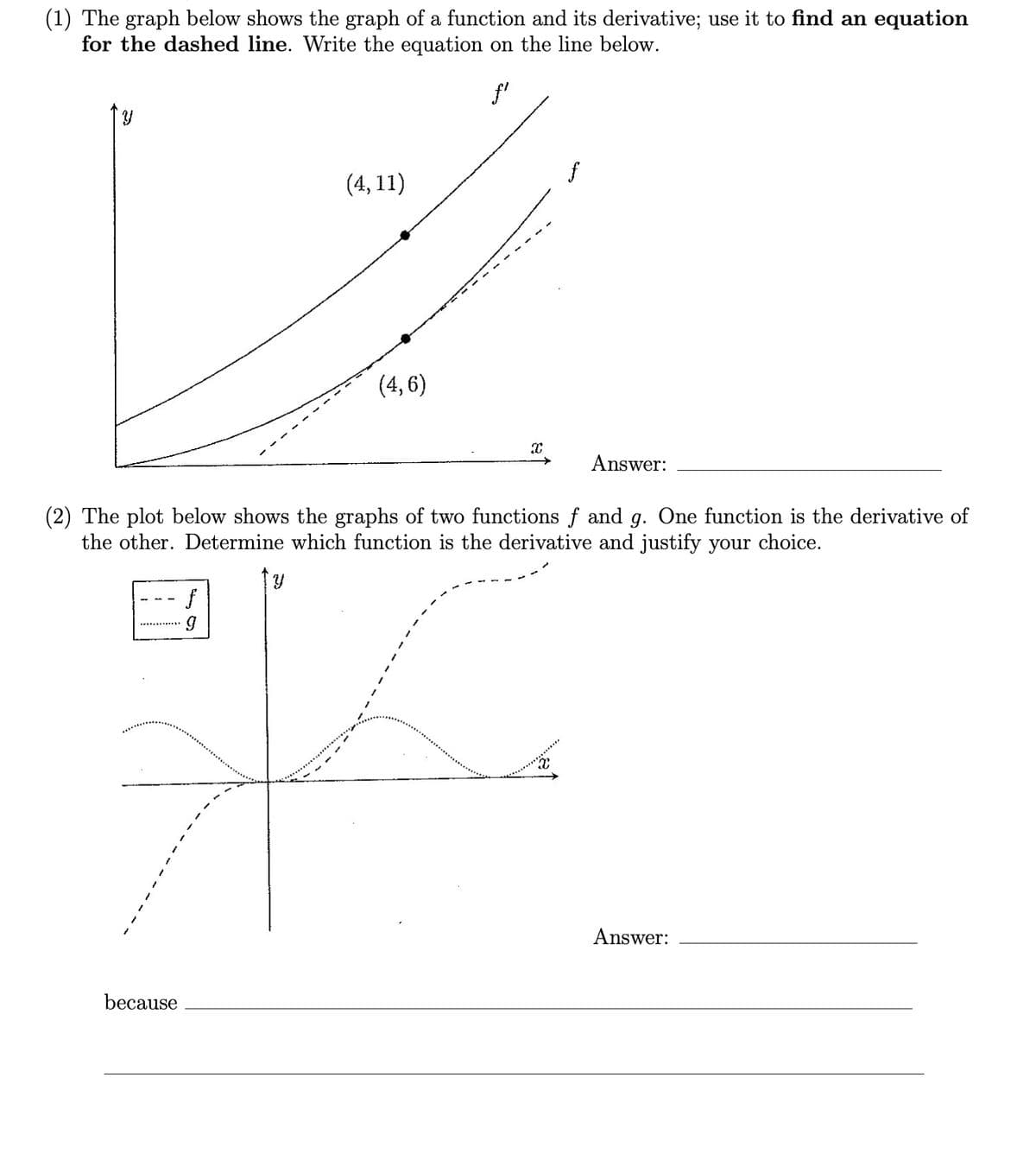 (1) The graph below shows the graph of a function and its derivative; use it to find an equation
for the dashed line. Write the equation on the line below.
f'
(4, 11)
(4, 6)
Answer:
(2) The plot below shows the graphs of two functions f and g. One function is the derivative of
the other. Determine which function is the derivative and justify your choice.
Answer:
because
