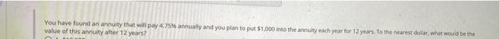 You have found an annuity that will pay 4.75% annually and you plan to put $1,000 into the annuity each year for 12 years. To the nearest dollar, what would be the
value of this annuity after 12 years?