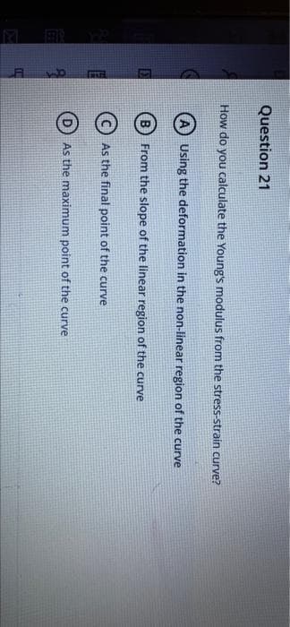 Question 21
How do you calculate the Young's modulus from the stress-strain curve?
A) Using the deformation in the non-linear region of the curve
(B) From the slope of the linear region of the curve
C) As the final point of the curve
As the maximum point of the curve
