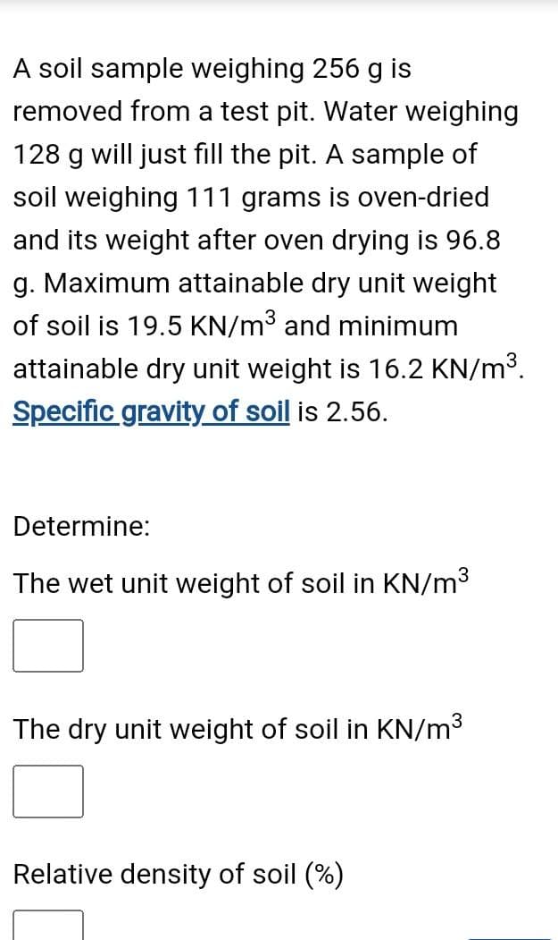 A soil sample weighing 256 g is
removed from a test pit. Water weighing
128 g will just fill the pit. A sample of
soil weighing 111 grams is oven-dried
and its weight after oven drying is 96.8
g. Maximum attainable dry unit weight
of soil is 19.5 KN/m³ and minimum
attainable dry unit weight is 16.2 KN/m³.
Specific gravity of soil is 2.56.
Determine:
The wet unit weight of soil in KN/m³
The dry unit weight of soil in KN/m³
Relative density of soil (%)