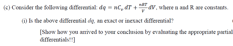 nRT
(c) Consider the following differential: dq = nC, dT +“A dV, where n and R are constants.
V
(i) Is the above differential dq, an exact or inexact differential?
[Show how you arrived to your conclusion by evaluating the appropriate partial
differentials!!]
